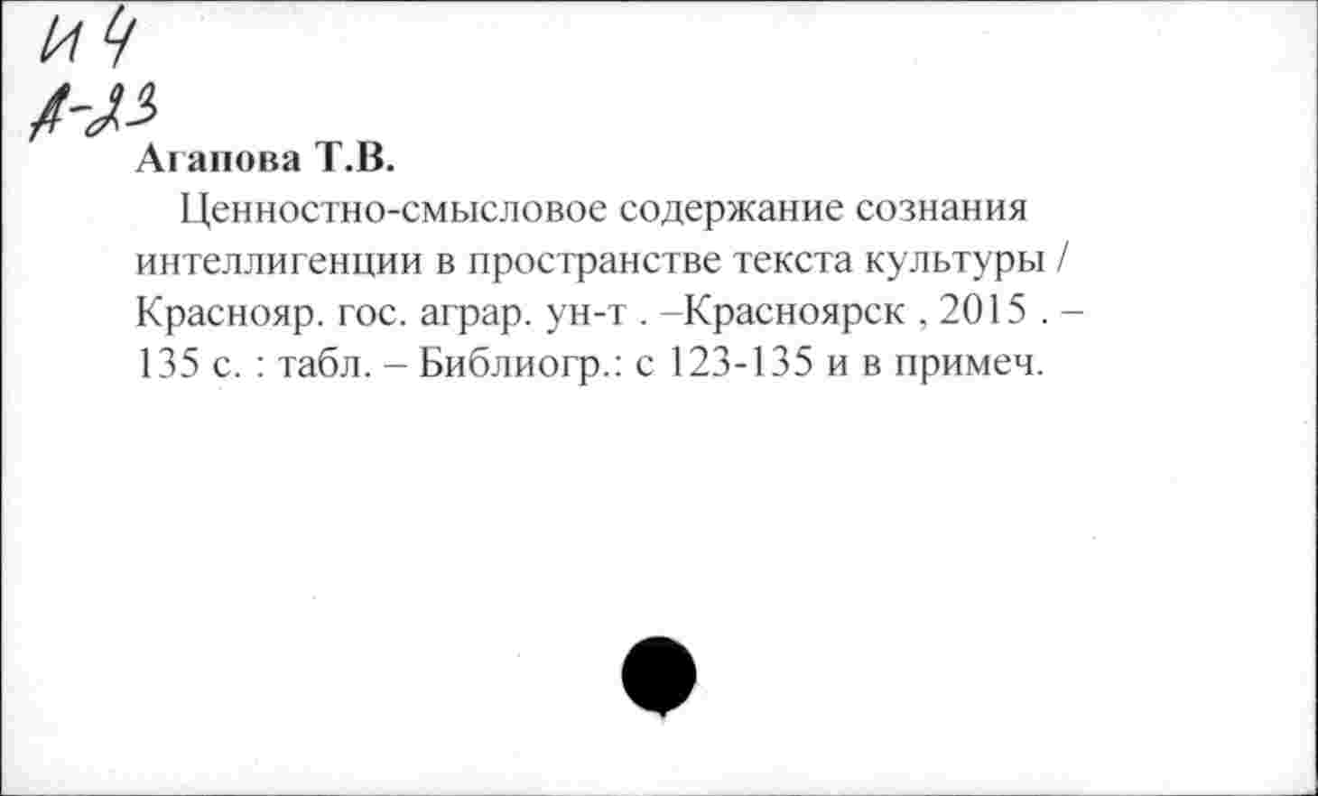 ﻿Агапова Т.В.
Ценностно-смысловое содержание сознания интеллигенции в пространстве текста культуры Краснояр. гос. аграр. ун-т . -Красноярск ,2015 . 135 с. : табл. - Библиогр.: с 123-135 и в примеч.